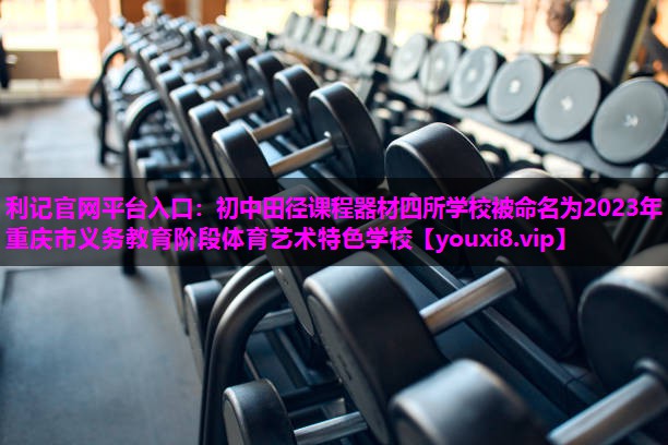 利记官网平台入口：初中田径课程器材四所学校被命名为2023年重庆市义务教育阶段体育艺术特色学校
