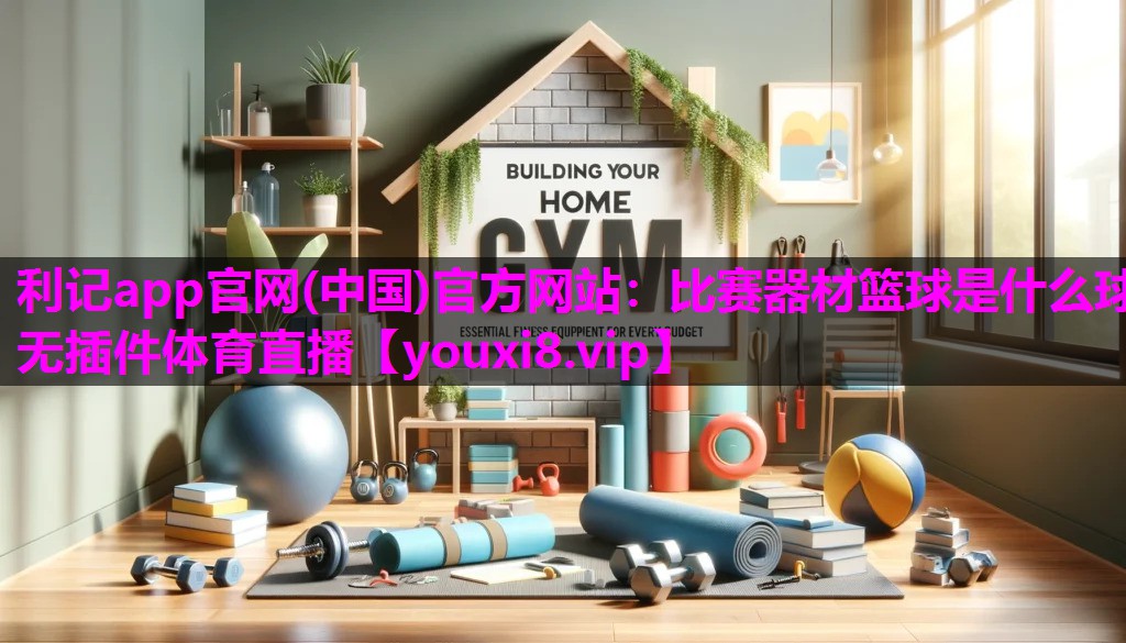 利记app官网(中国)官方网站：比赛器材篮球是什么球无插件体育直播
