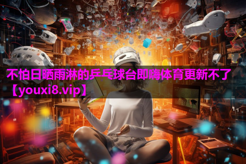 不怕日晒雨淋的乒乓球台即嗨体育更新不了