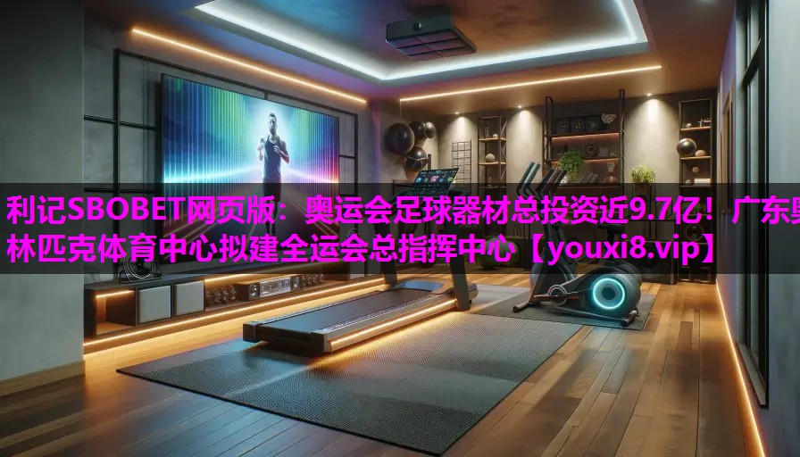 利记SBOBET网页版：奥运会足球器材总投资近9.7亿！广东奥林匹克体育中心拟建全运会总指挥中心